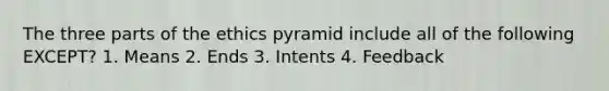 The three parts of the ethics pyramid include all of the following EXCEPT? 1. Means 2. Ends 3. Intents 4. Feedback