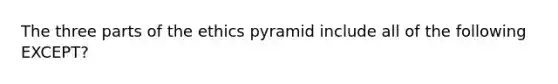 The three parts of the ethics pyramid include all of the following EXCEPT?