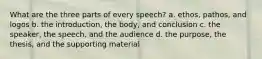 What are the three parts of every speech? a. ethos, pathos, and logos b. the introduction, the body, and conclusion c. the speaker, the speech, and the audience d. the purpose, the thesis, and the supporting material