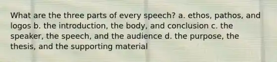 What are the three parts of every speech? a. ethos, pathos, and logos b. the introduction, the body, and conclusion c. the speaker, the speech, and the audience d. the purpose, the thesis, and the supporting material