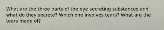 What are the three parts of the eye secreting substances and what do they secrete? Which one involves tears? What are the tears made of?