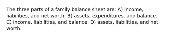 The three parts of a family balance sheet are: A) income, liabilities, and net worth. B) assets, expenditures, and balance. C) income, liabilities, and balance. D) assets, liabilities, and net worth.