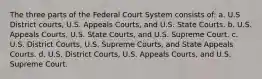 The three parts of the Federal Court System consists of: a. U.S District courts, U.S. Appeals Courts, and U.S. State Courts. b. U.S. Appeals Courts, U.S. State Courts, and U.S. Supreme Court. c. U.S. District Courts, U.S. Supreme Courts, and State Appeals Courts. d. U.S. District Courts, U.S. Appeals Courts, and U.S. Supreme Court.