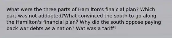 What were the three parts of Hamilton's finalcial plan? Which part was not addopted?What convinced the south to go along the Hamilton's financial plan? Why did the south oppose paying back war debts as a nation? Wat was a tariff?