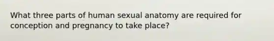 What three parts of human sexual anatomy are required for conception and pregnancy to take place?