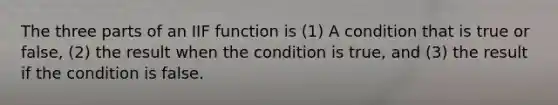 The three parts of an IIF function is (1) A condition that is true or false, (2) the result when the condition is true, and (3) the result if the condition is false.