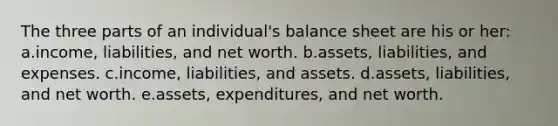 The three parts of an individual's balance sheet are his or her: a.income, liabilities, and net worth. b.assets, liabilities, and expenses. c.income, liabilities, and assets. d.assets, liabilities, and net worth. e.assets, expenditures, and net worth.