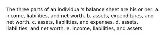 The three parts of an individual's balance sheet are his or her: a. income, liabilities, and net worth. b. assets, expenditures, and net worth. c. assets, liabilities, and expenses. d. assets, liabilities, and net worth. e. income, liabilities, and assets.