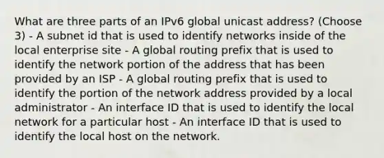 What are three parts of an IPv6 global unicast address? (Choose 3) - A subnet id that is used to identify networks inside of the local enterprise site - A global routing prefix that is used to identify the network portion of the address that has been provided by an ISP - A global routing prefix that is used to identify the portion of the network address provided by a local administrator - An interface ID that is used to identify the local network for a particular host - An interface ID that is used to identify the local host on the network.