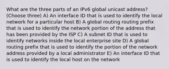 What are the three parts of an IPv6 global unicast address? (Choose three) A) An interface ID that is used to identify the local network for a particular host B) A global routing routing prefix that is used to identify the network portion of the address that has been provided by the ISP C) A subnet ID that is used to identify networks inside the local enterprise site D) A global routing prefix that is used to identify the portion of the network address provided by a local administrator E) An interface ID that is used to identify the local host on the network