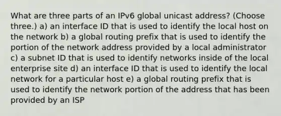 What are three parts of an IPv6 global unicast address? (Choose three.) a) an interface ID that is used to identify the local host on the network b) a global routing prefix that is used to identify the portion of the network address provided by a local administrator c) a subnet ID that is used to identify networks inside of the local enterprise site d) an interface ID that is used to identify the local network for a particular host e) a global routing prefix that is used to identify the network portion of the address that has been provided by an ISP