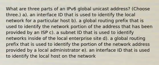 What are three parts of an IPv6 global unicast address? (Choose three.) a). an interface ID that is used to identify the local network for a particular host b). a global routing prefix that is used to identify the network portion of the address that has been provided by an ISP c). a subnet ID that is used to identify networks inside of the local enterprise site d). a global routing prefix that is used to identify the portion of the network address provided by a local administrator e). an interface ID that is used to identify the local host on the network