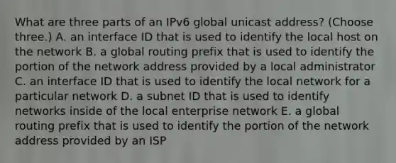 What are three parts of an IPv6 global unicast address? (Choose three.) A. an interface ID that is used to identify the local host on the network B. a global routing prefix that is used to identify the portion of the network address provided by a local administrator C. an interface ID that is used to identify the local network for a particular network D. a subnet ID that is used to identify networks inside of the local enterprise network E. a global routing prefix that is used to identify the portion of the network address provided by an ISP