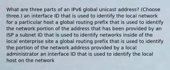 What are three parts of an IPv6 global unicast address? (Choose three.) an interface ID that is used to identify the local network for a particular host a global routing prefix that is used to identify the network portion of the address that has been provided by an ISP a subnet ID that is used to identify networks inside of the local enterprise site a global routing prefix that is used to identify the portion of the network address provided by a local administrator an interface ID that is used to identify the local host on the network