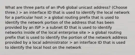 What are three parts of an IPv6 global unicast address? (Choose three.) > an interface ID that is used to identify the local network for a particular host > a global routing prefix that is used to identify the network portion of the address that has been provided by an ISP > a subnet ID that is used to identify networks inside of the local enterprise site > a global routing prefix that is used to identify the portion of the network address provided by a local administrator > an interface ID that is used to identify the local host on the network