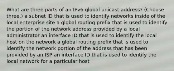 What are three parts of an IPv6 global unicast address? (Choose three.) a subnet ID that is used to identify networks inside of the local enterprise site a global routing prefix that is used to identify the portion of the network address provided by a local administrator an interface ID that is used to identify the local host on the network a global routing prefix that is used to identify the network portion of the address that has been provided by an ISP an interface ID that is used to identify the local network for a particular host