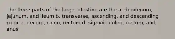 The three parts of the large intestine are the a. duodenum, jejunum, and ileum b. transverse, ascending, and descending colon c. cecum, colon, rectum d. sigmoid colon, rectum, and anus