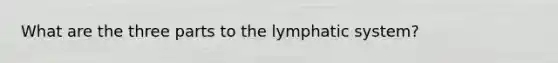 What are the three parts to the lymphatic system?