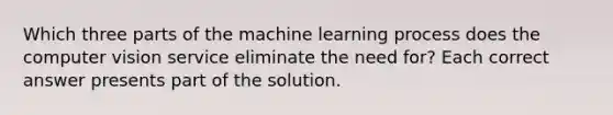 Which three parts of the machine learning process does the computer vision service eliminate the need for? Each correct answer presents part of the solution.