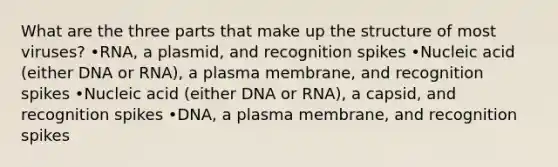 What are the three parts that make up the structure of most viruses? •RNA, a plasmid, and recognition spikes •Nucleic acid (either DNA or RNA), a plasma membrane, and recognition spikes •Nucleic acid (either DNA or RNA), a capsid, and recognition spikes •DNA, a plasma membrane, and recognition spikes