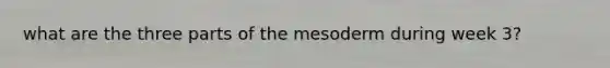 what are the three parts of the mesoderm during week 3?