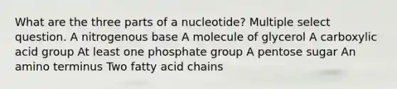 What are the three parts of a nucleotide? Multiple select question. A nitrogenous base A molecule of glycerol A carboxylic acid group At least one phosphate group A pentose sugar An amino terminus Two fatty acid chains