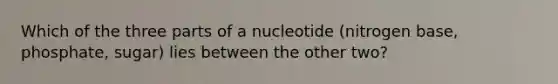 Which of the three parts of a nucleotide (nitrogen base, phosphate, sugar) lies between the other two?