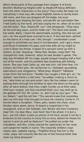 Which three parts of this passage from chapter 6 of Emily Brontë's Wuthering Heights refer to Heathcliff being different from the other characters in the story? They really did howl out something in that way. We made frightful noises to terrify them still more, and then we dropped off the ledge, because somebody was drawing the bars, and we felt we had better flee. I had Cathy by the hand, and was urging her on, when all at once she fell down. "Run, Heathcliff, run!" she whispered. "They have let the bull-dog loose, and he holds me!" The devil had seized her ankle, Nelly: I heard his abominable snorting. She did not yell out—no! she would have scorned to do it, if she had been spitted on the horns of a mad cow. I did, though: I vociferated curses enough to annihilate any fiend in Christendom; and I got a stone and thrust it between his jaws, and tried with all my might to cram it down his throat. A beast of a servant came up with a lantern, at last, shouting—"Keep fast, Skulker, keep fast!" He changed his note, however, when he saw Skulker's game. The dog was throttled off; his huge, purple tongue hanging half a foot out of his mouth, and his pendent lips streaming with bloody slaver. The man took Cathy up; she was sick: not from fear, I'm certain, but from pain. He carried her in; I followed, grumbling execrations and vengeance. "What prey, Robert?" hallooed Linton from the entrance. "Skulker has caught a little girl, sir," he replied; "and there's a lad here," he added, making a clutch at me, "who looks an out-and-outer! Very like the robbers were for putting them through the window to open the doors to the gang after all were asleep, that they might murder us at their ease. Hold your tongue, you foul-mouthed thief, you! you shall go to the gallows for this. Mr. Linton, sir, don't lay by your gun." "No, no, Robert," said the old fool. "The rascals knew that yesterday was my rent-day: they thought to have me cleverly. Come in; I'll furnish them a reception. There, John, fasten the chain. Give Skulker some water, Jenny. To beard a magistrate in his stronghold, and on the Sabbath, too! Where will their insolence stop? Oh, my dear Mary, look here! Don't be afraid, it is but a boy—yet the villain scowls so plainly in his face; would it not be a kindness to the country to hang him at once, before he shows his nature in acts as well as features?" He pulled me under the chandelier, and Mrs. Linton placed her spectacles on her nose and raised her hands in horror. The cowardly children crept nearer also, Isabella lisping—"Frightful thing! Put him in the cellar, papa. He's exactly like the son of the fortune-teller that stole my tame pheasant."