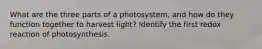 What are the three parts of a photosystem, and how do they function together to harvest light? Identify the first redox reaction of photosynthesis.