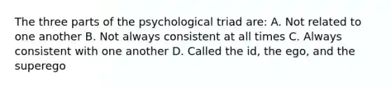 The three parts of the psychological triad are: A. Not related to one another B. Not always consistent at all times C. Always consistent with one another D. Called the id, the ego, and the superego