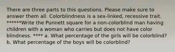 There are three parts to this questions. Please make sure to answer them all. Colorblindness is a sex-linked, recessive trait. ******Write the Punnett square for a non-colorblind man having children with a woman who carries but does not have color blindness. **** a. What percentage of the girls will be colorblind? b. What percentage of the boys will be colorblind?