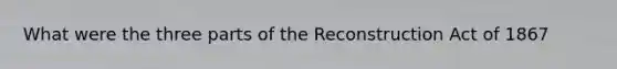 What were the three parts of the Reconstruction Act of 1867