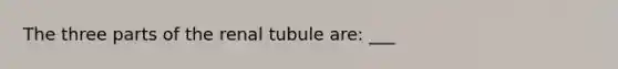 The three parts of the renal tubule are: ___