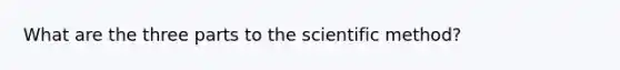 What are the three parts to the scientific method?