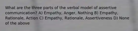 What are the three parts of the verbal model of assertive communication? A) Empathy, Anger, Nothing B) Empathy, Rationale, Action C) Empathy, Rationale, Assertiveness D) None of the above