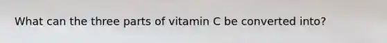 What can the three parts of vitamin C be converted into?