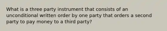 What is a three party instrument that consists of an unconditional written order by one party that orders a second party to pay money to a third party?