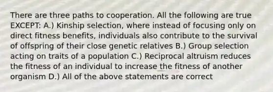 There are three paths to cooperation. All the following are true EXCEPT: A.) Kinship selection, where instead of focusing only on direct fitness benefits, individuals also contribute to the survival of offspring of their close genetic relatives B.) Group selection acting on traits of a population C.) Reciprocal altruism reduces the fitness of an individual to increase the fitness of another organism D.) All of the above statements are correct