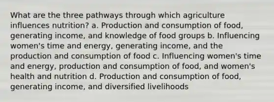 What are the three pathways through which agriculture influences nutrition? a. Production and consumption of food, generating income, and knowledge of food groups b. Influencing women's time and energy, generating income, and the production and consumption of food c. Influencing women's time and energy, production and consumption of food, and women's health and nutrition d. Production and consumption of food, generating income, and diversified livelihoods