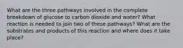 What are the three pathways involved in the complete breakdown of glucose to carbon dioxide and water? What reaction is needed to join two of these pathways? What are the substrates and products of this reaction and where does it take place?