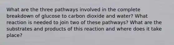 What are the three pathways involved in the complete breakdown of glucose to carbon dioxide and water? What reaction is needed to join two of these pathways? What are the substrates and products of this reaction and where does it take place?