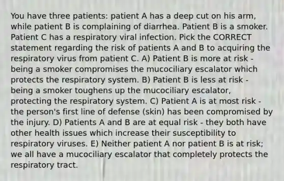 You have three patients: patient A has a deep cut on his arm, while patient B is complaining of diarrhea. Patient B is a smoker. Patient C has a respiratory viral infection. Pick the CORRECT statement regarding the risk of patients A and B to acquiring the respiratory virus from patient C. A) Patient B is more at risk - being a smoker compromises the mucociliary escalator which protects the respiratory system. B) Patient B is less at risk - being a smoker toughens up the mucociliary escalator, protecting the respiratory system. C) Patient A is at most risk - the person's first line of defense (skin) has been compromised by the injury. D) Patients A and B are at equal risk - they both have other health issues which increase their susceptibility to respiratory viruses. E) Neither patient A nor patient B is at risk; we all have a mucociliary escalator that completely protects the respiratory tract.