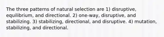 The three patterns of <a href='https://www.questionai.com/knowledge/kAcbTwWr3l-natural-selection' class='anchor-knowledge'>natural selection</a> are 1) disruptive, equilibrium, and directional. 2) one-way, disruptive, and stabilizing. 3) stabilizing, directional, and disruptive. 4) mutation, stabilizing, and directional.