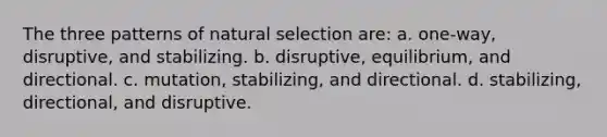 The three patterns of natural selection are: a. one-way, disruptive, and stabilizing. b. disruptive, equilibrium, and directional. c. mutation, stabilizing, and directional. d. stabilizing, directional, and disruptive.