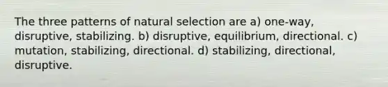 The three patterns of natural selection are a) one-way, disruptive, stabilizing. b) disruptive, equilibrium, directional. c) mutation, stabilizing, directional. d) stabilizing, directional, disruptive.