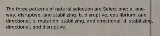 The three patterns of natural selection are Select one: a. one-way, disruptive, and stabilizing. b. disruptive, equilibrium, and directional. c. mutation, stabilizing, and directional. d. stabilizing, directional, and disruptive.