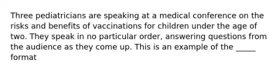 Three pediatricians are speaking at a medical conference on the risks and benefits of vaccinations for children under the age of two. They speak in no particular order, answering questions from the audience as they come up. This is an example of the _____ format