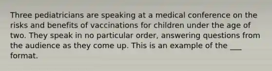 Three pediatricians are speaking at a medical conference on the risks and benefits of vaccinations for children under the age of two. They speak in no particular order, answering questions from the audience as they come up. This is an example of the ___ format.