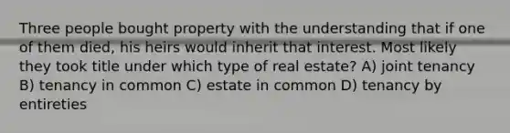 Three people bought property with the understanding that if one of them died, his heirs would inherit that interest. Most likely they took title under which type of real estate? A) joint tenancy B) tenancy in common C) estate in common D) tenancy by entireties