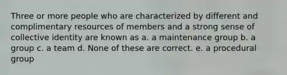 Three or more people who are characterized by different and complimentary resources of members and a strong sense of collective identity are known as a. a maintenance group b. a group c. a team d. None of these are correct. e. a procedural group